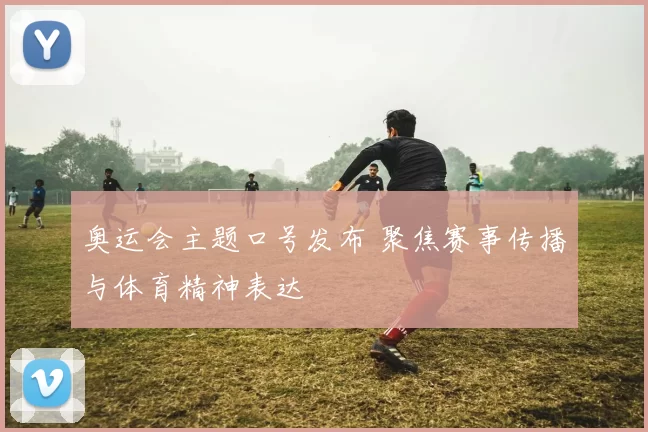 奥运会主题口号发布 聚焦赛事传播与体育精神表达