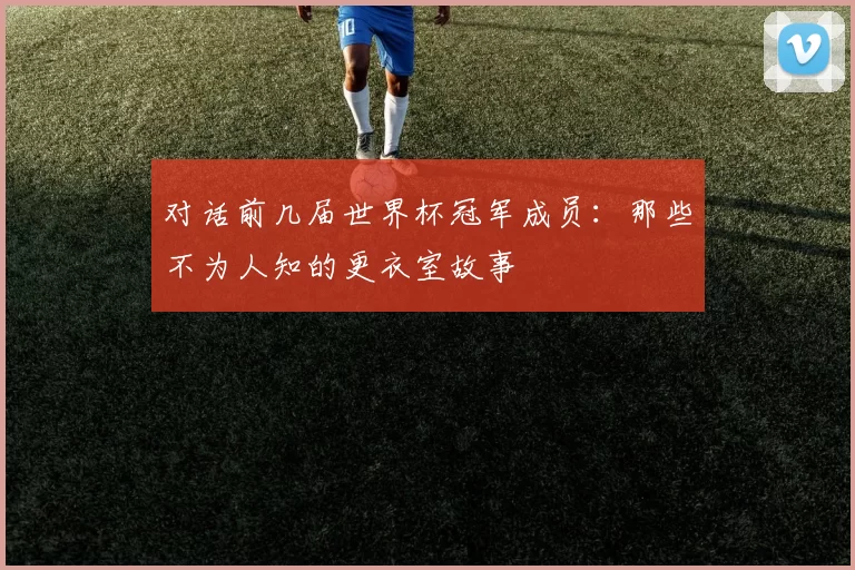 对话前几届世界杯冠军成员：那些不为人知的更衣室故事