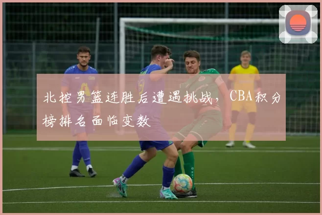 北控男篮连胜后遭遇挑战，CBA积分榜排名面临变数