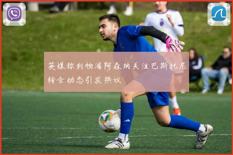 英媒称利物浦阿森纳关注巴斯托尼转会动态引发热议