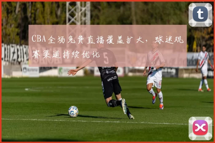 CBA全场免费直播覆盖扩大,球迷观赛渠道持续优化