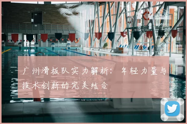 广州滑板队实力解析:年轻力量与技术创新的完美结合