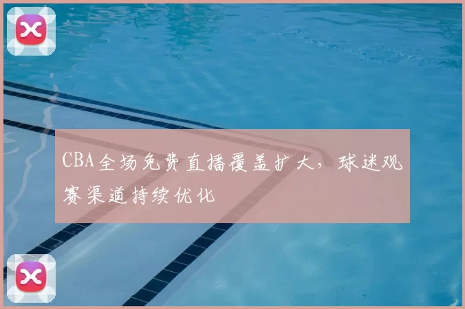 CBA全场免费直播覆盖扩大,球迷观赛渠道持续优化