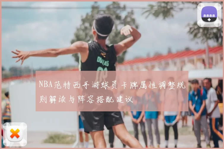 NBA范特西手游球员卡牌属性调整规则解读与阵容搭配建议