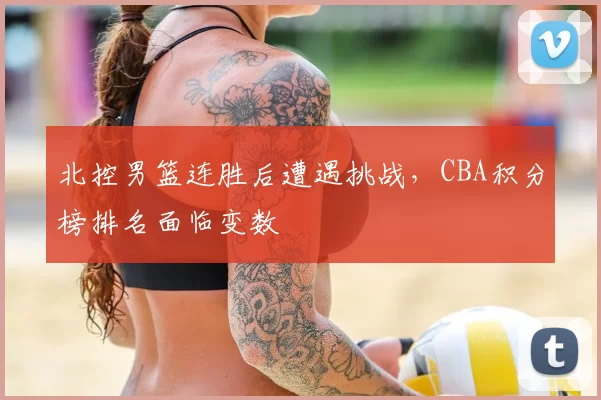 北控男篮连胜后遭遇挑战,CBA积分榜排名面临变数