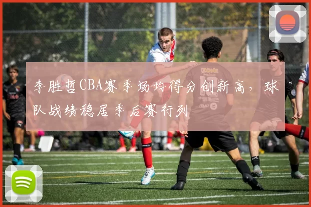 李胜哲CBA赛季场均得分创新高,球队战绩稳居季后赛行列