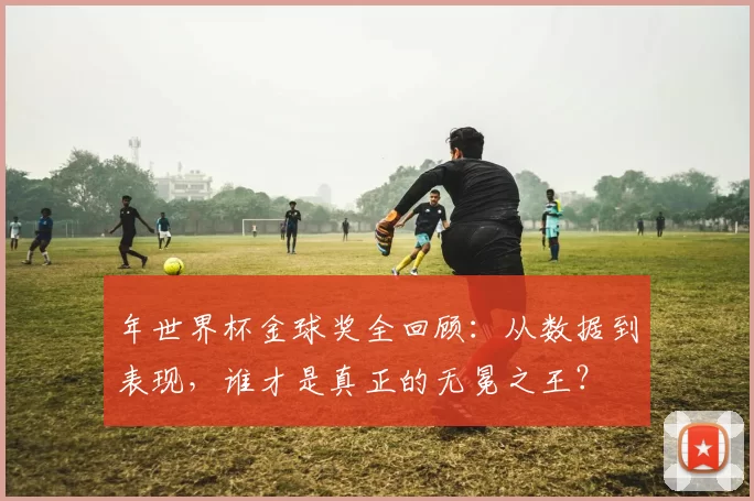 年世界杯金球奖全回顾:从数据到表现,谁才是真正的无冕之王?