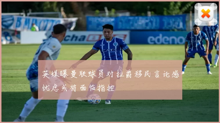 英媒曝曼联球员对拉爵移民言论感忧虑或将面临指控