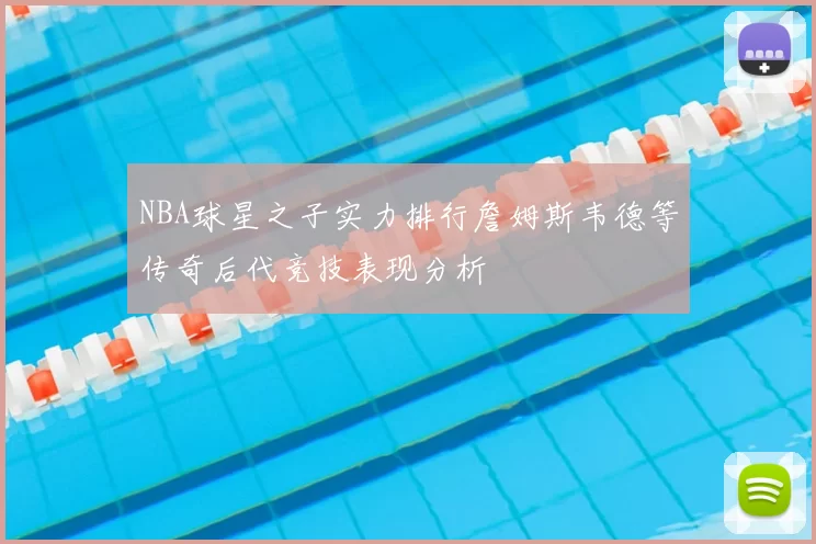 NBA球星之子实力排行詹姆斯韦德等传奇后代竞技表现分析