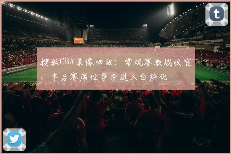 搜狐CBA录像回放：常规赛激战收官，季后赛席位争夺进入白热化