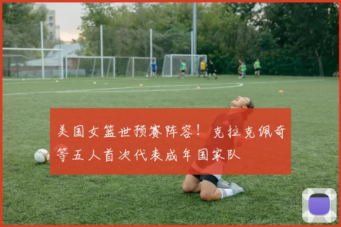 美国女篮世预赛阵容！克拉克佩奇等五人首次代表成年国家队