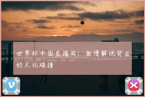 世界杯中国直播间：激情解说背后的文化碰撞