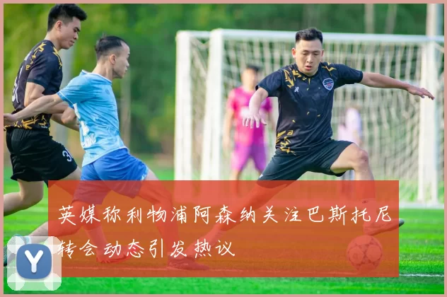 英媒称利物浦阿森纳关注巴斯托尼转会动态引发热议