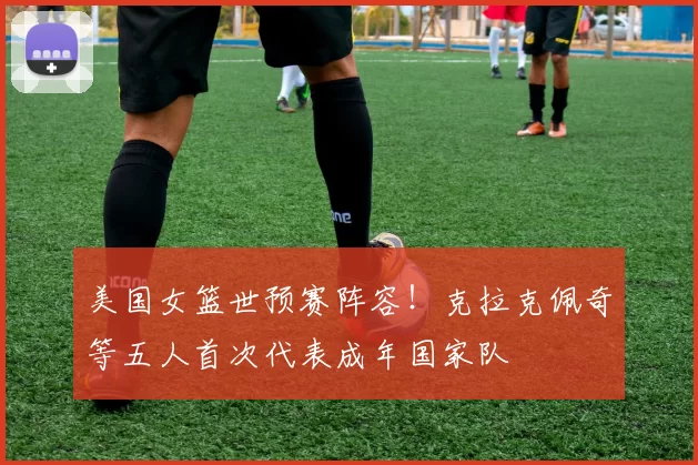 美国女篮世预赛阵容!克拉克佩奇等五人首次代表成年国家队