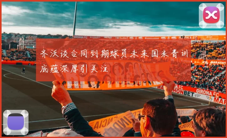 齐沃谈合同到期球员未来国米青训底蕴深厚引关注