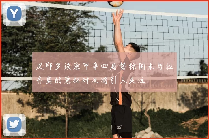 皮耶罗谈意甲争四局势称国米与拉齐奥的意杯对决将引人关注