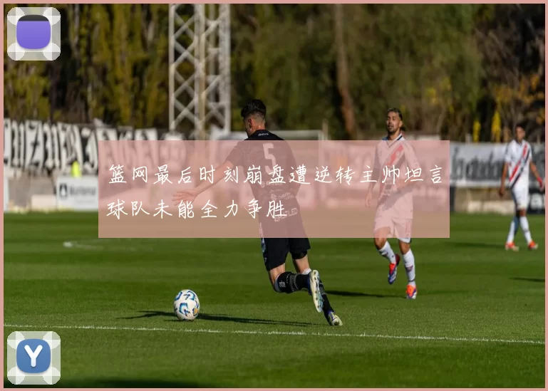 篮网最后时刻崩盘遭逆转主帅坦言球队未能全力争胜