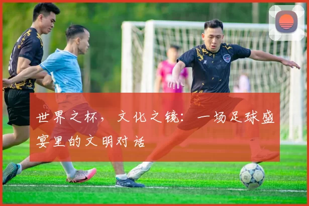 世界之杯，文化之镜：一场足球盛宴里的文明对话