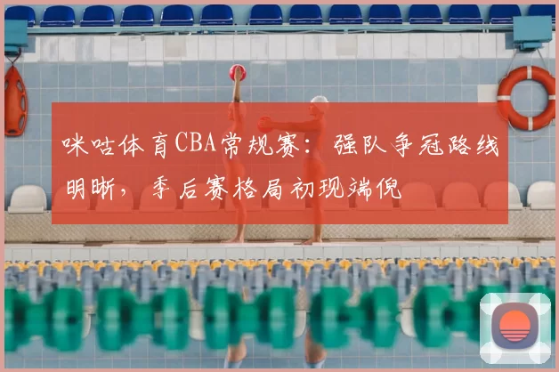 咪咕体育CBA常规赛：强队争冠路线明晰，季后赛格局初现端倪