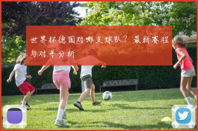 世界杯德国对哪支球队?最新赛程与对手分析