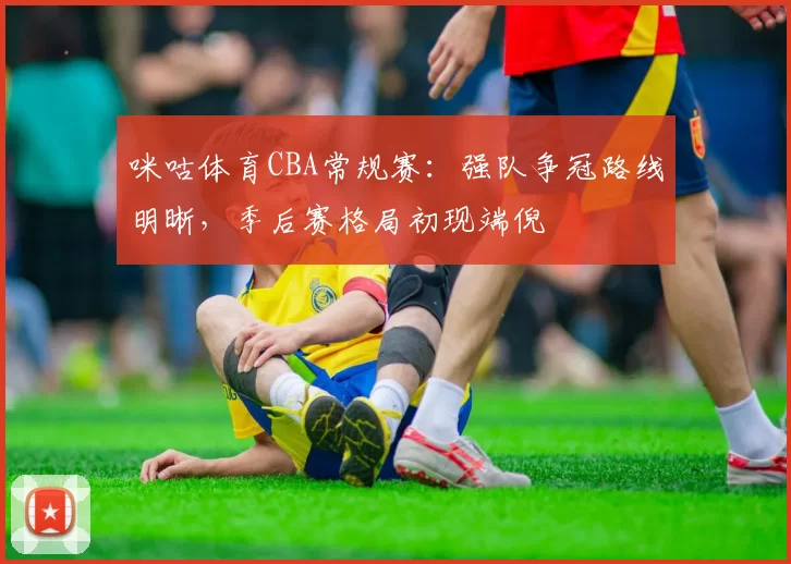 咪咕体育CBA常规赛：强队争冠路线明晰，季后赛格局初现端倪