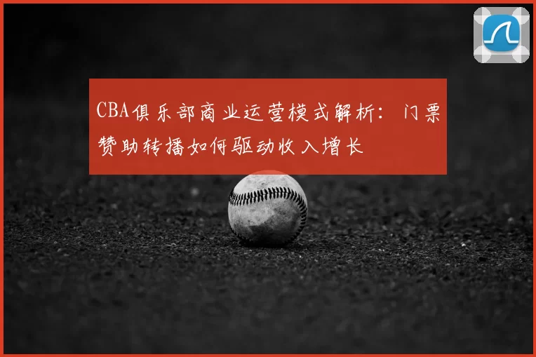 CBA俱乐部商业运营模式解析：门票赞助转播如何驱动收入增长