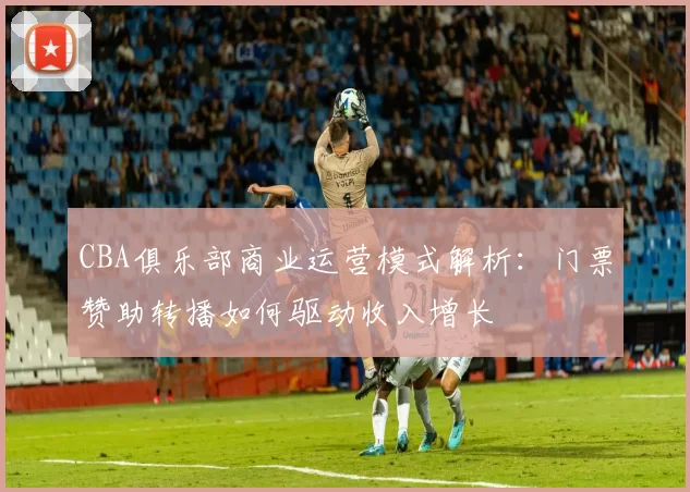 CBA俱乐部商业运营模式解析：门票赞助转播如何驱动收入增长