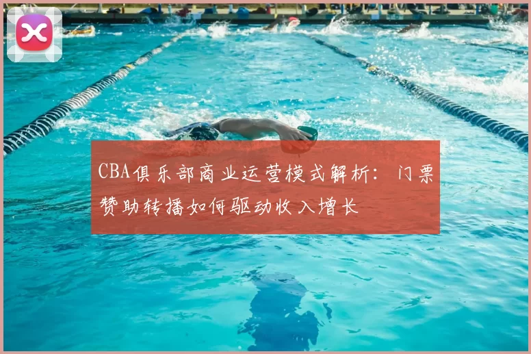 CBA俱乐部商业运营模式解析：门票赞助转播如何驱动收入增长