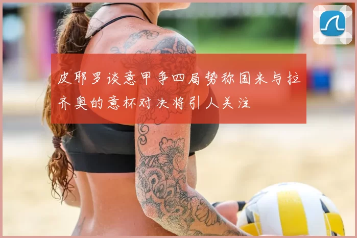 皮耶罗谈意甲争四局势称国米与拉齐奥的意杯对决将引人关注