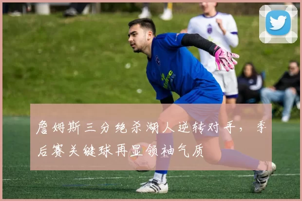詹姆斯三分绝杀湖人逆转对手，季后赛关键球再显领袖气质