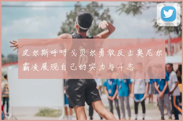 皮尔斯呼吁戈贝尔勇敢反击奥尼尔霸凌展现自己的实力与斗志
