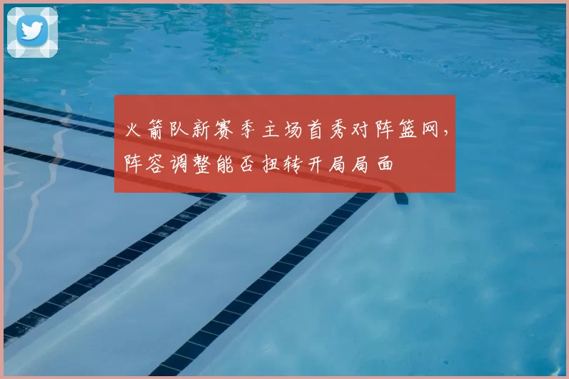 火箭队新赛季主场首秀对阵篮网，阵容调整能否扭转开局局面