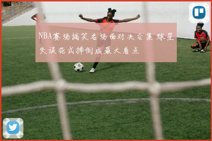 NBA赛场搞笑名场面对决合集 球星失误花式摔倒成最大看点