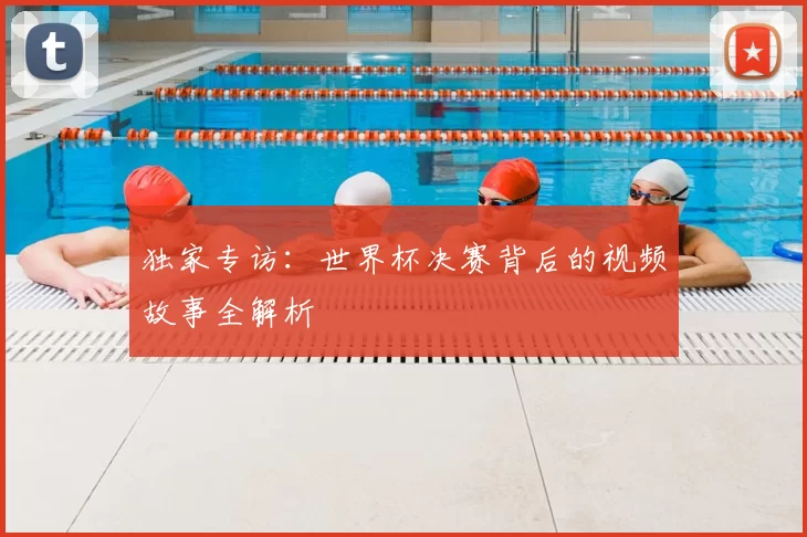 独家专访：世界杯决赛背后的视频故事全解析
