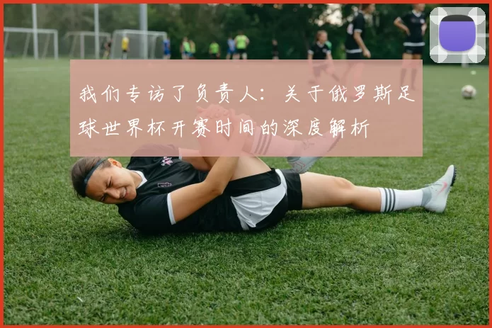 我们专访了负责人：关于俄罗斯足球世界杯开赛时间的深度解析