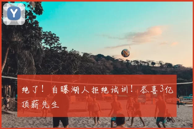 绝了！自曝湖人拒绝试训！恭喜3亿顶薪先生