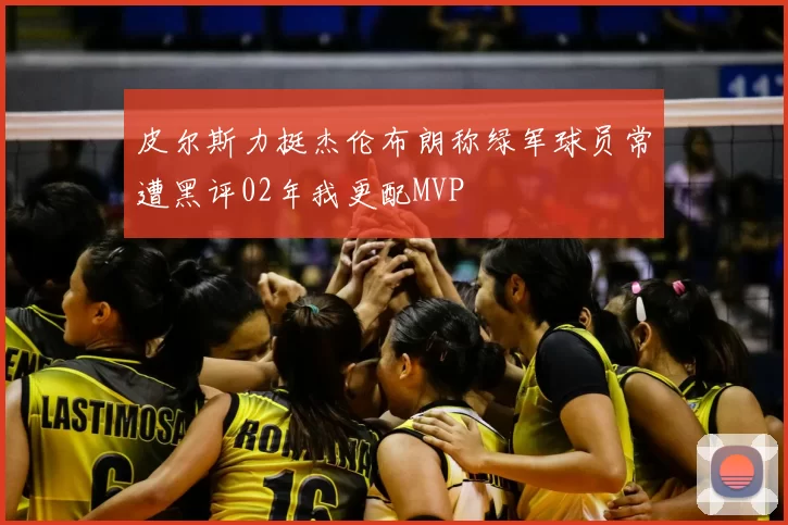 皮尔斯力挺杰伦布朗称绿军球员常遭黑评02年我更配MVP
