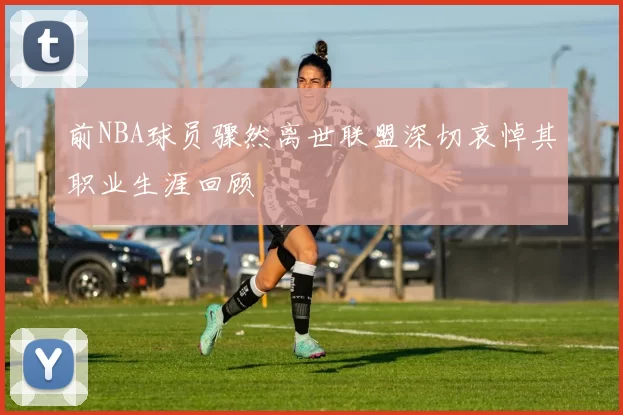 前NBA球员骤然离世联盟深切哀悼其职业生涯回顾