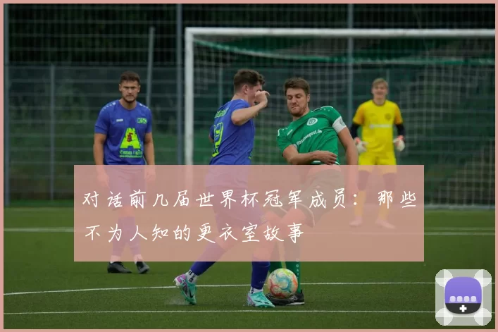 对话前几届世界杯冠军成员：那些不为人知的更衣室故事