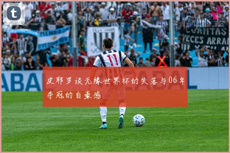 皮耶罗谈无缘世界杯的失落与06年夺冠的自豪感