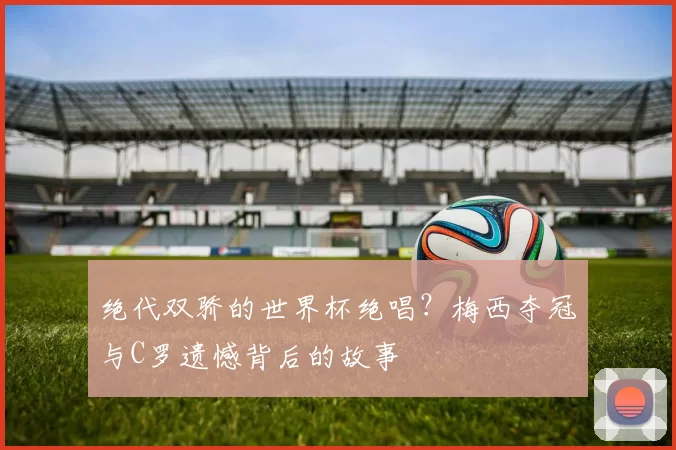 绝代双骄的世界杯绝唱？梅西夺冠与C罗遗憾背后的故事