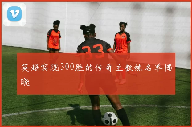 英超实现300胜的传奇主教练名单揭晓