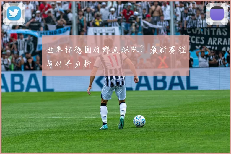 世界杯德国对哪支球队?最新赛程与对手分析