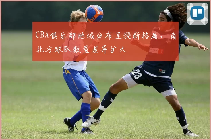 CBA俱乐部地域分布呈现新格局，南北方球队数量差异扩大