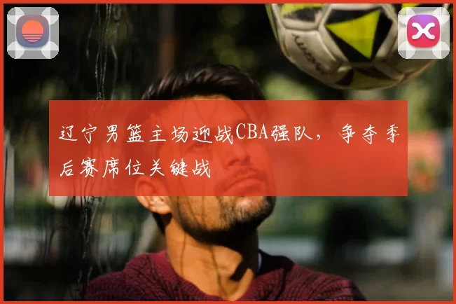 辽宁男篮主场迎战CBA强队，争夺季后赛席位关键战