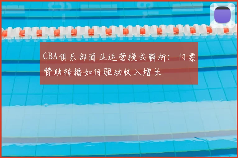 CBA俱乐部商业运营模式解析:门票赞助转播如何驱动收入增长