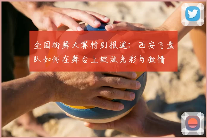 全国街舞大赛特别报道：西安飞盘队如何在舞台上绽放光彩与激情