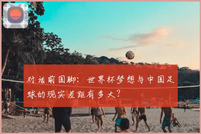 对话前国脚:世界杯梦想与中国足球的现实差距有多大?