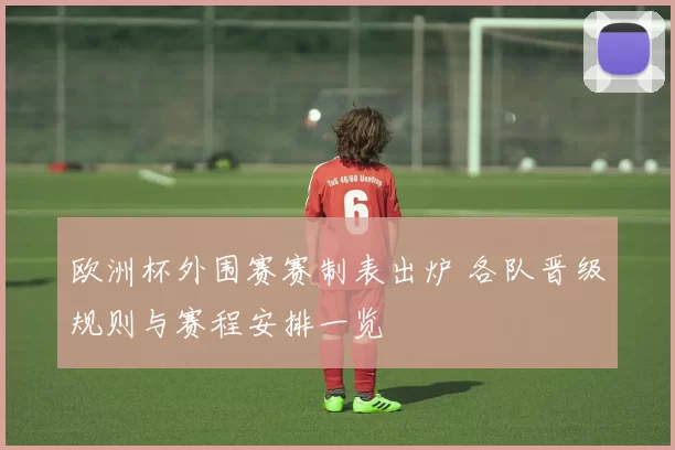 欧洲杯外围赛赛制表出炉 各队晋级规则与赛程安排一览