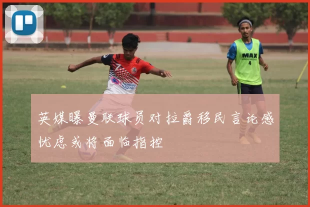 英媒曝曼联球员对拉爵移民言论感忧虑或将面临指控